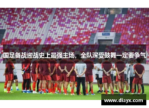 国足备战迎战史上最强主场，全队深受鼓舞一定要争气